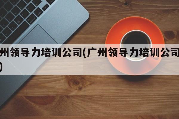 广州领导力培训公司(广州领导力培训公司排名)